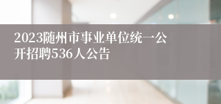 2023随州市事业单位统一公开招聘536人公告