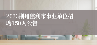 2023荆州监利市事业单位招聘150人公告