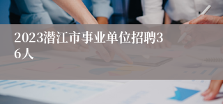 2023潜江市事业单位招聘36人