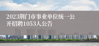 2023荆门市事业单位统一公开招聘1053人公告