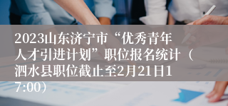 2023山东济宁市“优秀青年人才引进计划”职位报名统计（泗水县职位截止至2月21日17:00）