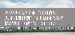 2023山东济宁市“优秀青年人才引进计划”汶上县岗位报名情况统计（截至2月21日17时）