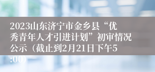 2023山东济宁市金乡县“优秀青年人才引进计划”初审情况公示（截止到2月21日下午5:00）