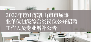 2023年度山东乳山市市属事业单位初级综合类岗位公开招聘工作人员专业增补公告