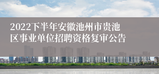 2022下半年安徽池州市贵池区事业单位招聘资格复审公告