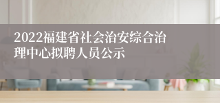 2022福建省社会治安综合治理中心拟聘人员公示