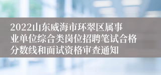 2022山东威海市环翠区属事业单位综合类岗位招聘笔试合格分数线和面试资格审查通知