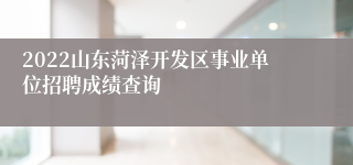 2022山东菏泽开发区事业单位招聘成绩查询