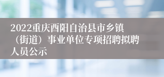 2022重庆酉阳自治县市乡镇（街道）事业单位专项招聘拟聘人员公示