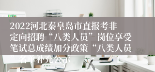 2022河北秦皇岛市直报考非定向招聘“八类人员”岗位享受笔试总成绩加分政策“八类人员”名单补充公示