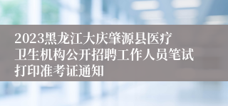 2023黑龙江大庆肇源县医疗卫生机构公开招聘工作人员笔试打印准考证通知