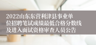 2022山东东营利津县事业单位招聘笔试成绩最低合格分数线及进入面试资格审查人员公告