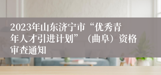 2023年山东济宁市“优秀青年人才引进计划”（曲阜）资格审查通知