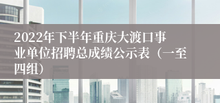 2022年下半年重庆大渡口事业单位招聘总成绩公示表（一至四组）