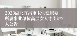 2023湖北宜昌市卫生健康委所属事业单位高层次人才引进2人公告