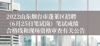 2022山东烟台市蓬莱区招聘（6月25日笔试岗）笔试成绩合格线和现场资格审查有关公告