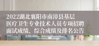 2022湖北襄阳市南漳县基层医疗卫生专业技术人员专项招聘面试成绩、综合成绩及排名公告