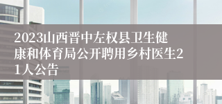 2023山西晋中左权县卫生健康和体育局公开聘用乡村医生21人公告