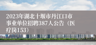 2023年湖北十堰市丹江口市事业单位招聘387人公告（医疗岗153）