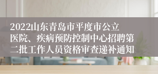 2022山东青岛市平度市公立医院、疾病预防控制中心招聘第二批工作人员资格审查递补通知
