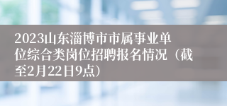 2023山东淄博市市属事业单位综合类岗位招聘报名情况（截至2月22日9点）