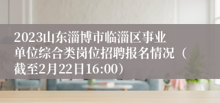 2023山东淄博市临淄区事业单位综合类岗位招聘报名情况（截至2月22日16:00）