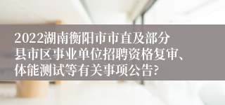 2022湖南衡阳市市直及部分县市区事业单位招聘资格复审、体能测试等有关事项公告?