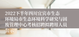 2022下半年四川宜宾市生态环境局市生态环境科学研究与固废管理中心考核招聘拟聘用人员公示