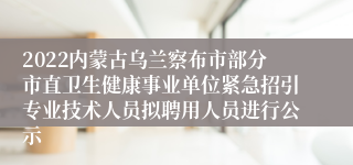 2022内蒙古乌兰察布市部分市直卫生健康事业单位紧急招引专业技术人员拟聘用人员进行公示