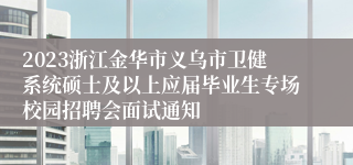 2023浙江金华市义乌市卫健系统硕士及以上应届毕业生专场校园招聘会面试通知