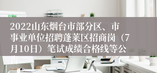 2022山东烟台市部分区、市事业单位招聘蓬莱区招商岗（7月10日）笔试成绩合格线等公告