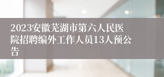 2023安徽芜湖市第六人民医院招聘编外工作人员13人预公告