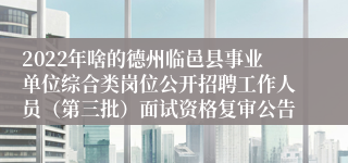 2022年啥的德州临邑县事业单位综合类岗位公开招聘工作人员（第三批）面试资格复审公告