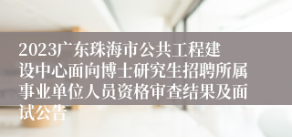 2023广东珠海市公共工程建设中心面向博士研究生招聘所属事业单位人员资格审查结果及面试公告