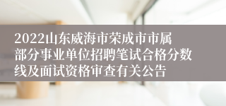 2022山东威海市荣成市市属部分事业单位招聘笔试合格分数线及面试资格审查有关公告