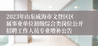 2023年山东威海市文登区区属事业单位初级综合类岗位公开招聘工作人员专业增补公告