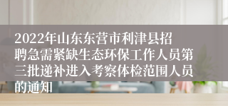 2022年山东东营市利津县招聘急需紧缺生态环保工作人员第三批递补进入考察体检范围人员的通知