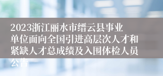 2023浙江丽水市缙云县事业单位面向全国引进高层次人才和紧缺人才总成绩及入围体检人员公告