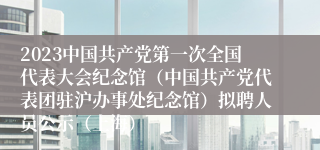 2023中国共产党第一次全国代表大会纪念馆（中国共产党代表团驻沪办事处纪念馆）拟聘人员公示（上海）