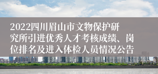 2022四川眉山市文物保护研究所引进优秀人才考核成绩、岗位排名及进入体检人员情况公告