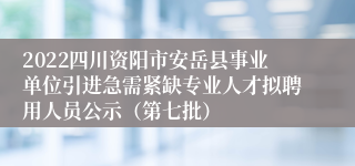 2022四川资阳市安岳县事业单位引进急需紧缺专业人才拟聘用人员公示（第七批）