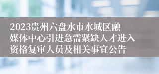 2023贵州六盘水市水城区融媒体中心引进急需紧缺人才进入资格复审人员及相关事宜公告
