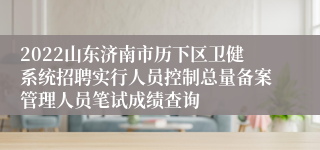 2022山东济南市历下区卫健系统招聘实行人员控制总量备案管理人员笔试成绩查询