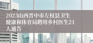 2023山西晋中市左权县卫生健康和体育局聘用乡村医生21人通告