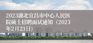 2023湖北宜昌市中心人民医院硕士招聘面试通知（2023年2月23日)