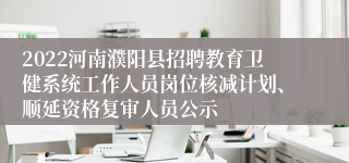 2022河南濮阳县招聘教育卫健系统工作人员岗位核减计划、顺延资格复审人员公示