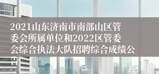 2021山东济南市南部山区管委会所属单位和2022区管委会综合执法大队招聘综合成绩公告