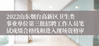 2022山东烟台高新区卫生类事业单位第三批招聘工作人员笔试成绩合格线和进入现场资格审查相关通知