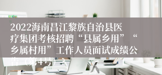 2022海南昌江黎族自治县医疗集团考核招聘“县属乡用”“乡属村用”工作人员面试成绩公告（第4号）?