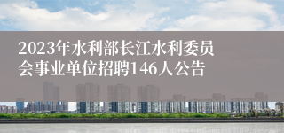 2023年水利部长江水利委员会事业单位招聘146人公告